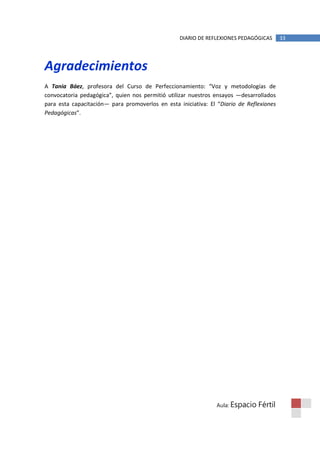 DIARIO DE REFLEXIONES PEDAGÓGICAS      33




Agradecimientos
A Tania Báez, profesora del Curso de Perfeccionamiento: “Voz y metodologías de
convocatoria pedagógica”, quien nos permitió utilizar nuestros ensayos —desarrollados
para esta capacitación— para promoverlos en esta iniciativa: El “Diario de Reflexiones
Pedagógicas”.




                                                               Aula: Espacio   Fértil
 