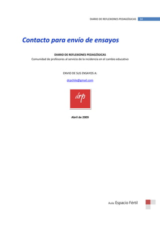 DIARIO DE REFLEXIONES PEDAGÓGICAS        34




Contacto para envío de ensayos
                 DIARIO DE REFLEXIONES PEDAGÓGICAS
  Comunidad de profesores al servicio de la incidencia en el cambio educativo



                          ENVIO DE SUS ENSAYOS A:

                             drpchile@gmail.com




                                   drp

                                Abril de 2009




                                                             Aula: Espacio      Fértil
 