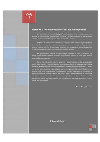 drp


  Acerca de lo tanto que a los maestros nos gusta aprender
          El “Diario de Reflexiones Pedagógicas” es el resultado de un curso dictado en una
  semana de concentradas motivaciones, diálogos y enfrentamientos de perspectivas,
  donde el fin fue desentrañar algunos de los misterios del educar.

           La teoría de la educación siempre está buscando cómo enseñar mejor a partir de
  cómo los alumnos aprenden mejor. En este caso, buscamos formularnos la pregunta a
  nosotros mismos, sin afán de otorgarnos consejos, sino simplemente, poniendo atención
  en el núcleo del proceso educativo, la relación profesor-alumno.

           Mi gran sorpresa fue que para mis colegas asistentes al curso, la pregunta era
  simple, y con simpleza también pudieron dar cuenta en extenso de cómo ellos mismos
  desarrollaban dicho vínculo.

           Poner atención en los aspectos afectivos y relacionales que se dan en esta sabia
  mezcla entre maestro y discípulo permite analizar sentidamente el tema de la vocación de
  maestro y la de aprendiz en conjunta dependencia. Una co-dependencia hermosa y eficaz,
  que pese a las innovadoras metodologías que intervengan en el proceso educativo, nos
  recuerda que dicha relación está fundada sobre nuestra capacidad de motivación y
  convicción con que vivimos el hecho de guiar a otro y acompañarlo en el camino de
  hacerse persona, sujeto, ciudadano, amigo, aprendiz, maestro… De este modo,
  descubrimos cuanto nos gusta enseñar, por lo mucho que nos gusta aprender… Y eso es
  simple… no lo olvidemos…”


                                                                   Tania Báez / Docente




                             Primera Edición
 