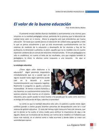 DIARIO DE REFLEXIONES PEDAGÓGICAS         5




El valor de la buena educación
                                                                  Prof. Andrés Muñoz Molina


       El presente ensayo aborda diversas realidades o acercamientos a las mismas para
situarnos en la realidad pedagógica actual, partiendo de la premisa que la educación de
calidad tiene valor en sí misma. Ahora la pregunta será qué entendemos por buena
educación. Sin duda que cuando pienso en educación de calidad estoy agregando a todo
lo que se piensa actualmente y que ya está encaminado cuantitativamente con los
sistemas de medición de la educación y desempeño de los alumnos y hoy de los
profesores, la dimensión cualitativa, es decir, aquello que no es medible sino en cuanto
expresión cotidiana de un cúmulo de relaciones interpersonales. El vínculo pedagógico no
sólo es académico, en cuanto al éxito de los resultados, sino que engloba también lo
pedagógico, lo ético, lo afectivo como respuesta a una vocación. He aquí el
planteamiento.

La axiología educativa

        ¿Tiene algún valor dedicarse a la
educación? Algún pesimista respondería
inmediatamente que no y puede que en
alguna ocasión hasta algún optimista puede
caer     en     la    desazón     y     asumir
momentáneamente una respuesta negativa.
Realmente la pregunta es aguda y provoca
incomodidad. Al menos si somos honestos y
nos hacemos un cuestionamiento autocrítico
quienes estamos más insertos en el sistema
educativo, pero ¿quién puede no estar inserto si ha pasado por las aulas como alumno y
es testigo de la educación de hijos, sobrinos o conocidos?

        Lo cierto es que la realidad educativa sólo sale a la palestra cuando existe algún
conflicto grande o ciertos grupos levantan pancartas de desaprobación ante tal o cual
sistema de gestión educativa. El resto del tiempo todo transcurre fuera de cámaras, que
por lo demás se ha vuelto el único medio para verificar la importancia de algo o de
alguien, (basta ver lo titulares de los diarios con rostros de la modelo o el futbolista que
cause más noticia), en el silencio como si nada ocurriese y donde todos se creen con
autoridad para opinar.

                                                                    Aula: Espacio    Fértil
 