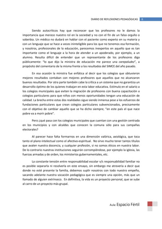 DIARIO DE REFLEXIONES PEDAGÓGICAS        6


       Siendo autocríticos hay que reconocer que los profesores no le damos la
importancia que merece nuestro rol en la sociedad y no con el fin de un falso orgullo o
soberbia. Un médico no dudará en hablar con el paciente como experto en su materia y
con un lenguaje que se hace a veces ininteligible para los que no tenemos esa formación,
y nosotros, profesionales de la educación, parecemos inexpertos en aquello que es tan
importante como el lenguaje a la hora de atender a un apoderado, por ejemplo, a un
alumno. Resulta difícil de entender que un representante de los profesores diga
públicamente: “lo que dijo la ministra de educación me parece una carepaludez”, a
propósito del comentario de la misma frente a los resultados del SIMCE del año pasado.

        En esa ocasión la ministra fue enfática al decir que los colegios que obtuvieron
mejores resultados contaban con mejores profesores que aquellos que no alcanzaron
buenos resultados. Por otra parte también cabe la crítica a un sistema que no garantiza un
desarrollo óptimo de los quienes trabajan en esta labor educativa. Estímulo en el salario a
los colegios municipales que eviten la migración de profesores con buena capacitación a
colegios particulares para que niños con menos oportunidades tengan una educación de
calidad. La brecha entre estas dos realidades sigue siendo inmensa pese a los esfuerzos de
fundaciones particulares que crean colegios particulares subvencionados, precisamente
con el objetivo de cambiar aquello que se ha dicho siempre; “en este país el que nace
pobre va a morir pobre”.

       Pero ¿qué pasa con los colegios municipales que cuentan con una gestión centrada
en los municipios y con alcaldes que conocen la comuna sólo para sus campañas
electorales?

       Al parecer hace falta formarnos en una dimensión valórica, axiológica, que toca
tanto el plano intelectual como el afectivo-espiritual. No sirve mucho tener tantos títulos
que avalen nuestra docencia, y cualquier profesión, si no somos éticos en nuestra labor.
De lo contrario nuestras instituciones seguirán corrompiéndose, por ejemplo la iglesia, las
fuerzas armadas y de orden, los ministerios gubernamentales, etc.

        La constante tensión entre responsabilidad escolar v/s responsabilidad familiar no
es posible separarla ni resolverla en este ensayo, sin embargo me atrevería a decir que
donde no esté presente la familia, debemos suplir nosotros con todo nuestro empeño,
sacando adelante nuestra vocación pedagógica que es siempre una opción, más que un
llamado de alguien extrínseco. En definitiva, la vida es un proyecto personal, que se sube
al carro de un proyecto más grupal.




                                                                   Aula: Espacio    Fértil
 