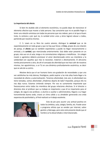 DIARIO DE REFLEXIONES PEDAGÓGICAS          7




La importancia del afecto

        Si bien he aludido sólo al elemento económico, no puedo dejar de mencionar el
elemento afectivo que mueve a toda persona. Soy consciente que no es posible llegar a
tener una relación amistosa con todas las personas que nos rodean, pero sí sé que el buen
trato, la cortesía y por qué no, la caridad entre unos y otros logrará educar a todos,
partiendo por nosotros mismos.

        C. S. Lewis en su libro los cuatro amores, distingue la amistad que se da
espontáneamente en todo grupo y que no hay que forzar, el Eros, propio de una relación
de pareja, el afecto que es también espontáneo y puede no llegar necesariamente a
amistad, y la caridad, que mencionaba anteriormente. Esta debe estar presente en un
grupo, más aun en el aula, tenga o no connotaciones religiosas o metafísicas. Un colegio
masón o agnóstico debería promover el amor desinteresado entre sus miembros y la
solidaridad con aquellos que más lo necesitan, material o afectivamente. El altruismo
remite precisamente a otro, de ahí el concepto de alteridad que nos hace salir de nosotros
mismos, tan egocéntricos, a un Tú en una dinámica profundamente excéntrica, es decir
que se sale de su centro.

       Maslow decía que el ser humano tiene una gradación de necesidades y que una
vez satisfechas las más básicas, fisiológicas, podrá aspirar a las más altas hasta llegar a la
necesidad de afecto y autorrealización. Tenemos afectividad, más aún, la afectividad nos
tiene tomados, somos afectividad. ¿Podemos dejarla de lado? Imposible, porque ella no
nos deja nunca. Estamos sintiendo siempre. Por eso es sumamente importante que
favorezcamos entre todos los miembros del grupo relaciones afectivas. Si el director o
directora dice al profesor que su trabajo es importante y que él es importante para el
colegio, de seguro ese profesor, o alumno o auxiliar o administrativo, llegará a su hogar
transmitiendo buena onda, creará un clima cálido a su alrededor generando una onda
expansiva de positividad y, al final realizará un trabajo excelente.

                                         Esto da pie para asumir una actitud positiva en
                                  todos los ámbitos, aula, colegio, familia, etc. Puede sonar
                                  a programa elitista que se venden por Internet, sobre
                                  gestión y liderazgo, pero esto está presente desde que el
                                  hombre se ha desarrollado e interrelacionado.




                                                                     Aula: Espacio    Fértil
 