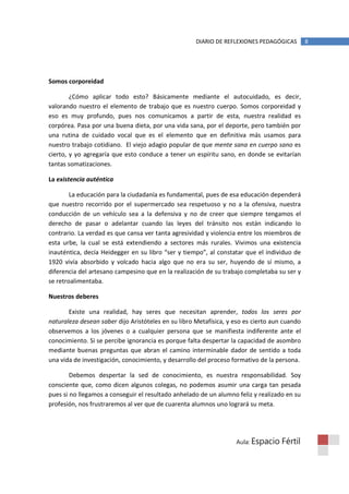 DIARIO DE REFLEXIONES PEDAGÓGICAS        8




Somos corporeidad

        ¿Cómo aplicar todo esto? Básicamente mediante el autocuidado, es decir,
valorando nuestro el elemento de trabajo que es nuestro cuerpo. Somos corporeidad y
eso es muy profundo, pues nos comunicamos a partir de esta, nuestra realidad es
corpórea. Pasa por una buena dieta, por una vida sana, por el deporte, pero también por
una rutina de cuidado vocal que es el elemento que en definitiva más usamos para
nuestro trabajo cotidiano. El viejo adagio popular de que mente sana en cuerpo sano es
cierto, y yo agregaría que esto conduce a tener un espíritu sano, en donde se evitarían
tantas somatizaciones.

La existencia auténtica

        La educación para la ciudadanía es fundamental, pues de esa educación dependerá
que nuestro recorrido por el supermercado sea respetuoso y no a la ofensiva, nuestra
conducción de un vehículo sea a la defensiva y no de creer que siempre tengamos el
derecho de pasar o adelantar cuando las leyes del tránsito nos están indicando lo
contrario. La verdad es que cansa ver tanta agresividad y violencia entre los miembros de
esta urbe, la cual se está extendiendo a sectores más rurales. Vivimos una existencia
inauténtica, decía Heidegger en su libro “ser y tiempo”, al constatar que el individuo de
1920 vivía absorbido y volcado hacia algo que no era su ser, huyendo de sí mismo, a
diferencia del artesano campesino que en la realización de su trabajo completaba su ser y
se retroalimentaba.

Nuestros deberes

       Existe una realidad, hay seres que necesitan aprender, todos los seres por
naturaleza desean saber dijo Aristóteles en su libro Metafísica, y eso es cierto aun cuando
observemos a los jóvenes o a cualquier persona que se manifiesta indiferente ante el
conocimiento. Si se percibe ignorancia es porque falta despertar la capacidad de asombro
mediante buenas preguntas que abran el camino interminable dador de sentido a toda
una vida de investigación, conocimiento, y desarrollo del proceso formativo de la persona.

        Debemos despertar la sed de conocimiento, es nuestra responsabilidad. Soy
consciente que, como dicen algunos colegas, no podemos asumir una carga tan pesada
pues si no llegamos a conseguir el resultado anhelado de un alumno feliz y realizado en su
profesión, nos frustraremos al ver que de cuarenta alumnos uno logrará su meta.




                                                                   Aula: Espacio    Fértil
 