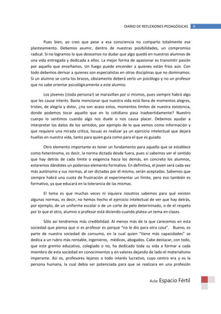 DIARIO DE REFLEXIONES PEDAGÓGICAS        9


        Pues bien, yo creo que pese a esa consciencia no comparto totalmente ese
planteamiento. Debemos asumir, dentro de nuestras posibilidades, un compromiso
radical. Si no logramos lo que deseamos no dudar que algo quedó en nuestros alumnos de
una vida entregada y dedicada a ellos. La mejor forma de apasionar es transmitir pasión
por aquello que enseñamos. Un fuego puede encender a quienes están fríos aún. Con
todo debemos derivar a quienes son especialistas en otras disciplinas que no dominamos.
Si un alumno se corta los brazos, obviamente deberá verlo un psicólogo y no un profesor
que no sabe orientar psicológicamente a este alumno.

         Los jóvenes (¡toda persona!) se maravillan por sí mismos, pues siempre habrá algo
que les cause interés. Baste mencionar que nuestra vida está llena de momentos alegres,
tristes, de alegría y dolor, ¿no son acaso estos, momentos límites de nuestra existencia,
donde podemos tocar aquello que en lo cotidiano pasa inadvertidamente? Nuestro
cuerpo lo sentimos cuando algo nos duele o nos causa placer. Debemos ayudar a
interpretar los datos de los sentidos, por ejemplo de lo que vemos como información y
que requiere una mirada crítica, locuaz es realizar ya un ejercicio intelectual que dejará
huellas en nuestra vida, tanto para quien guía como para el que es guiado.

       Otro elemento importante es tener un fundamento para aquello que se establece
como heterónoma, es decir, la norma dictada desde fuera, pues si sabemos ver el sentido
que hay detrás de cada límite o exigencia hacia los demás, en concreto los alumnos,
estaremos dándoles un poderoso elemento formativo. En definitiva, el joven será cada vez
más autónomo y sus normas, al ser dictadas por él mismo, serán aceptadas. Sabemos que
siempre habrá una cuota de frustración al experimentar un límite, pero eso también es
formativo, ya que educará en la tolerancia de las mismas.

        El tema es que muchas veces ni siquiera nosotros sabemos para qué existen
algunas normas, es decir, no hemos hecho el ejercicio intelectual de ver que hay detrás,
por ejemplo, de un uniforme escolar o de un corte de pelo determinado, o de el respeto
por lo que el otro, alumno o profesor está diciendo cuando platea un tema en clases.

       Sólo así tendremos más credibilidad. Al menos más de la que carecemos en esta
sociedad que piensa que si es profesor es porque “no le dio para otra cosa”. Bueno, es
parte de nuestra sociedad de consumo, en la cual quien “tiene más capacidades” se
dedica a un rubro más rentable, ingenieros, médicos, abogados. Cabe destacar, con todo,
que este gremio educativo, colegiado o no, ha dedicado toda su vida a formar a cada
miembro de esta sociedad en conocimientos y en valores dejando de lado el materialismo
imperante. Así es, profesores lejanos a todo interés lucrativo, cuyo centro era y es la
persona humana, la cual debía ser potenciada para que se realizara en una profesión


                                                                  Aula: Espacio    Fértil
 