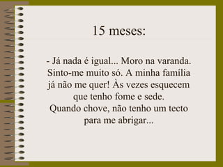 15 meses:
- Já nada é igual... Moro na varanda.
Sinto-me muito só. A minha família
já não me quer! Às vezes esquecem
que tenho fome e sede.
Quando chove, não tenho um tecto
para me abrigar...
 