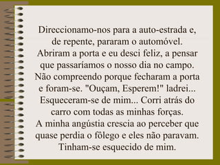 Direccionamo-nos para a auto-estrada e,
de repente, pararam o automóvel.
Abriram a porta e eu desci feliz, a pensar
que passaríamos o nosso dia no campo.
Não compreendo porque fecharam a porta
e foram-se. "Ouçam, Esperem!" ladrei...
Esqueceram-se de mim... Corri atrás do
carro com todas as minhas forças.
A minha angústia crescia ao perceber que
quase perdia o fôlego e eles não paravam.
Tinham-se esquecido de mim.
 