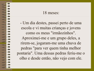 18 meses:
- Um dia destes, passei perto de uma
escola e vi muitas crianças e jovens
como os meus "irmãozinhos".
Aproximei-me e um grupo deles, a
rirem-se, jogaram-me uma chuva de
pedras "para ver quem tinha melhor
pontaria". Uma dessas pedras feriu-me o
olho e desde então, não vejo com ele.
 