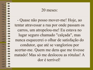 20 meses:
- Quase não posso mover-me! Hoje, ao
tentar atravessar a rua por onde passam os
carros, um atropelou-me! Eu estava no
lugar seguro chamado "calçada", mas
nunca esquecerei o olhar de satisfação do
condutor, que até se vangloriou por
acertar-me. Quem me dera que me tivesse
matado! Mas só me deslocou as rótulas! A
dor é terrível!
 