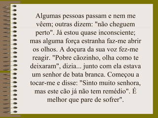 Algumas pessoas passam e nem me
vêem; outras dizem: "não cheguem
perto". Já estou quase inconsciente;
mas alguma força estranha faz-me abrir
os olhos. A doçura da sua voz fez-me
reagir. "Pobre cãozinho, olha como te
deixaram", dizia... junto com ela estava
um senhor de bata branca. Começou a
tocar-me e disse: "Sinto muito senhora,
mas este cão já não tem remédio". É
melhor que pare de sofrer".
 
