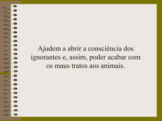 Ajudem a abrir a consciência dos
ignorantes e, assim, poder acabar com
os maus tratos aos animais.
 