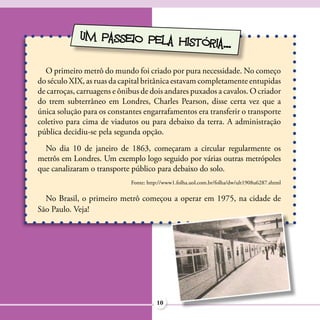 UM PASSEIO PELA HIS
                                 TÓRIA...

  O primeiro metrô do mundo foi criado por pura necessidade. No começo
do século XIX, as ruas da capital britânica estavam completamente entupidas
de carroças, carruagens e ônibus de dois andares puxados a cavalos. O criador
do trem subterrâneo em Londres, Charles Pearson, disse certa vez que a
única solução para os constantes engarrafamentos era transferir o transporte
coletivo para cima de viadutos ou para debaixo da terra. A administração
pública decidiu-se pela segunda opção.
  No dia 10 de janeiro de 1863, começaram a circular regularmente os
metrôs em Londres. Um exemplo logo seguido por várias outras metrópoles
que canalizaram o transporte público para debaixo do solo.
                             Fonte: http://www1.folha.uol.com.br/folha/dw/ult1908u6287.shtml

  No Brasil, o primeiro metrô começou a operar em 1975, na cidade de
São Paulo. Veja!




                                       10
 