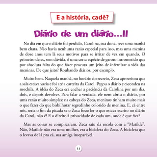 E a história, cadê?


  No dia em que o diário foi perdido, Carolina, sua dona, teve uma manhã
bem chata. Não havia nenhuma razão especial para isso, mas uma menina
de doze anos tem lá seus motivos para se irritar de vez em quando. O
primeiro deles, sem dúvida, é uma certa espécie de garoto intrometido que
por absoluta falta do que fazer procura um jeito de infernizar a vida das
meninas. De que jeito? Roubando diários, por exemplo.
   Muito bem. Naquela manhã, no horário do recreio, Zeca aproveitou que
a sala estava vazia e foi até a carteira da Carol. Pegou o diário e escondeu na
mochila. A idéia do Zeca era encher a paciência da Carolina por um dia,
dois, e depois devolver. Para falar a verdade, ele nem abriu o diário, por
uma razão muito simples: na cabeça do Zeca, meninos tinham muito mais
o que fazer do que bisbilhotar segredinho colorido de menina. E, cá entre
nós, seria o fim da picada se o Zeca fosse ler o que estava escrito no diário
da Carol, não é? E o direito à privacidade de cada um, onde é que fica?
   Mas as coisas se complicaram. Zeca saiu da escola com a “Matilde”.
Não, Matilde não era uma mulher, era a bicicleta do Zeca. A bicicleta que
o levava de lá pra cá, sua amiga inseparável.

                                    11
 