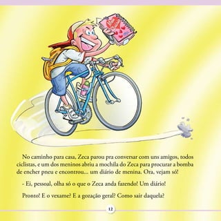No caminho para casa, Zeca parou pra conversar com uns amigos, todos
ciclistas, e um dos meninos abriu a mochila do Zeca para procurar a bomba
de encher pneu e encontrou... um diário de menina. Ora, vejam só!
  - Ei, pessoal, olha só o que o Zeca anda fazendo! Um diário!
  Pronto! E o vexame? E a gozação geral? Como sair daquela?

                                      12
 