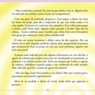 - Não é nada disso, pessoal. Eu nem sei que diário é esse aí. Alguém deve
ter colocado nas minhas coisas só para me comprometer.
  Com um gesto de profundo desprezo o Zeca jogou o diário em cima
do banco da praça, para dar a impressão de que não tinha nada a ver
com aquilo. Conversa vai, conversa vem, quando o Zeca voltou para pegar
o diário, cadê? Nem sinal. Alguém tinha passado e levado. Que dor de
cabeça... Como confessar para Carolina que tinha feito uma brincadeira
sem graça que, ainda por cima, tinha acabado mal?
   O jeito era tentar encontrar o diário antes do dia seguinte. Era sua
chance de se safar daquela confusão. Quem sabe, perguntando às pessoas
que costumavam ficar na praça ou nas ruas mais próximas, alguém não
teria uma pista?
  A pessoa mais indicada para dar alguma informação era, sem dúvida, o
agente de trânsito que sempre estava por ali, fiscalizando os motoristas, os
pedestres e os ciclistas (como ele). Fazia um tempão que Carlos, o agente
de trânsito, trabalhava naquela região e era conhecido de todo mundo.
Mas, adivinhe qual foi a reação do agente de trânsito?
  - Não me diga, Zeca! Você perdeu o seu diário? Mas isso é muito grave,
precisamos encontrá-lo urgentemente!
  Além de ter perdido o diário da Carol, ainda tinha que agüentar a
gozação...
                                  13
 