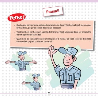 Pausa!!


•	 Qual o seu pensamento sobre a brincadeira do Zeca? Você acha legal, mesmo por
   brincadeira, pegar as coisas das outras pessoas?
•	 Você também conhece um agente de trânsito? Você sabe qual deve ser o trabalho
   de um agente de trânsito?
•	 Qual meio de transporte você utiliza para ir à escola? Se você fosse de bicicleta,
   como o Zeca, quais cuidados tomaria?




                                     14
 