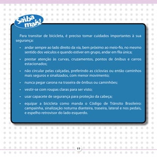 Para transitar de bicicleta, é preciso tomar cuidados importantes à sua
segurança:
  •	 andar sempre ao lado direito da via, bem próximo ao meio-fio, no mesmo
     sentido dos veículos e quando estiver em grupo, andar em fila única;
  •	 prestar atenção às curvas, cruzamentos, pontos de ônibus e carros
     estacionados;
  •	 não circular pelas calçadas, preferindo as ciclovias ou então caminhos
     mais seguros e sinalizados, com menor movimento;
  •	 nunca pegar carona na traseira de ônibus ou caminhões;
  •	 vestir-se com roupas claras para ser visto;
  •	 usar capacete de segurança para proteção da cabeça;
  •	 equipar a bicicleta como manda o Código de Trânsito Brasileiro:
     campainha, sinalização noturna dianteira, traseira, lateral e nos pedais,
     e espelho retrovisor do lado esquerdo.




                                      15
 