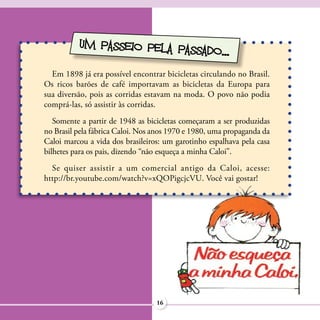 UM PASSEIO PELA PAS
                              SADO...
  Em 1898 já era possível encontrar bicicletas circulando no Brasil.
Os ricos barões de café importavam as bicicletas da Europa para
sua diversão, pois as corridas estavam na moda. O povo não podia
comprá-las, só assistir às corridas.
   Somente a partir de 1948 as bicicletas começaram a ser produzidas
no Brasil pela fábrica Caloi. Nos anos 1970 e 1980, uma propaganda da
Caloi marcou a vida dos brasileiros: um garotinho espalhava pela casa
bilhetes para os pais, dizendo “não esqueça a minha Caloi”.
  Se quiser assistir a um comercial antigo da Caloi, acesse:
http://br.youtube.com/watch?v=xQOPigcjcVU. Você vai gostar!




                                  16
 