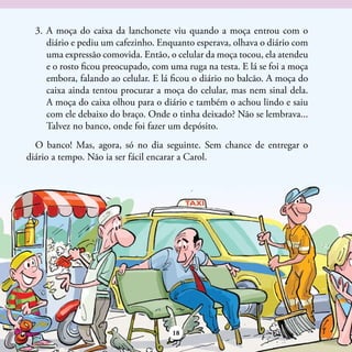 3.	 A moça do caixa da lanchonete viu quando a moça entrou com o
      diário e pediu um cafezinho. Enquanto esperava, olhava o diário com
      uma expressão comovida. Então, o celular da moça tocou, ela atendeu
      e o rosto ficou preocupado, com uma ruga na testa. E lá se foi a moça
      embora, falando ao celular. E lá ficou o diário no balcão. A moça do
      caixa ainda tentou procurar a moça do celular, mas nem sinal dela.
      A moça do caixa olhou para o diário e também o achou lindo e saiu
      com ele debaixo do braço. Onde o tinha deixado? Não se lembrava...
      Talvez no banco, onde foi fazer um depósito.
  O banco! Mas, agora, só no dia seguinte. Sem chance de entregar o
diário a tempo. Não ia ser fácil encarar a Carol.




                                      18
 