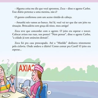 - Alguma coisa me diz que você aprontou, Zeca – disse o agente Carlos.
Esse diário pertence a uma menina, não é?
  O garoto confirmou com um aceno tímido de cabeça.
   - Amanhã nós vamos ao banco. Até lá, você vai ter que dar um jeito na
situação. Brincadeira sem graça dá nisso, meu amigo!
   Zeca teve que concordar com o agente. O jeito era esperar e torcer.
Colocar avisos nas ruas, nos postes? “Nem pensar”, disse o agente Carlos,
“a cidade já tem anúncios demais”.
  Zeca foi pra casa preocupado. Até a “Matilde” deslizava tristemente
pela ciclovia. Onde andava o diário? Como contar pra Carol? O jeito era
esperar...




                                 19
 