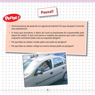 Pausa!!


•	 Você já precisou da ajuda de um agente de trânsito? Em que situação? Como foi
   essa experiência?
•	 A moça que encontrou o diário da Carol na lanchonete foi surpreendida pelo
   toque do celular. O que você pensa a respeito das pessoas que usam o celular
   enquanto caminham pelas ruas ou enquanto dirigem?
•	 Por que falar ao celular e andar pelas ruas pode ser perigoso?
•	 Por que falar ao celular e dirigir ao mesmo tempo pode ser perigoso?




                                          20
 