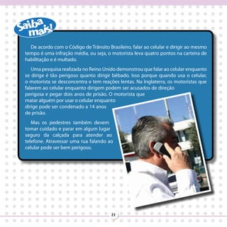 De acordo com o Código de Trânsito Brasileiro, falar ao celular e dirigir ao mesmo
tempo é uma infração média, ou seja, o motorista leva quatro pontos na carteira de
habilitação e é multado.
   Uma pesquisa realizada no Reino Unido demonstrou que falar ao celular enquanto
se dirige é tão perigoso quanto dirigir bêbado. Isso porque quando usa o celular,
o motorista se desconcentra e tem reações lentas. Na Inglaterra, os motoristas que
falarem ao celular enquanto dirigem podem ser acusados de direção
perigosa e pegar dois anos de prisão. O motorista que
matar alguém por usar o celular enquanto
dirige pode ser condenado a 14 anos
de prisão.
   Mas os pedestres também devem
tomar cuidado e parar em algum lugar
seguro da calçada para atender ao
telefone. Atravessar uma rua falando ao
celular pode ser bem perigoso.




                                       21
 