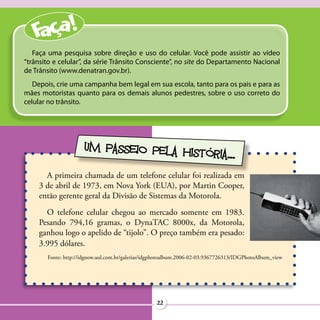 Faça uma pesquisa sobre direção e uso do celular. Você pode assistir ao vídeo
“trânsito e celular”, da série Trânsito Consciente”, no site do Departamento Nacional
de Trânsito (www.denatran.gov.br).
   Depois, crie uma campanha bem legal em sua escola, tanto para os pais e para as
mães motoristas quanto para os demais alunos pedestres, sobre o uso correto do
celular no trânsito.




                     UM PASSEIO PELA HIS
                                         TÓRIA...
      A primeira chamada de um telefone celular foi realizada em
    3 de abril de 1973, em Nova York (EUA), por Martin Cooper,
    então gerente geral da Divisão de Sistemas da Motorola.
      O telefone celular chegou ao mercado somente em 1983.
    Pesando 794,16 gramas, o DynaTAC 8000x, da Motorola,
    ganhou logo o apelido de “tijolo”. O preço também era pesado:
    3.995 dólares.
       Fonte: http://idgnow.uol.com.br/galerias/idgphotoalbum.2006-02-03.9367726313/IDGPhotoAlbum_view




                                                   22
 