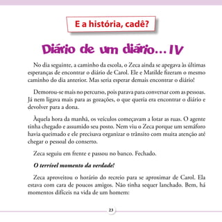 E a história, cadê?



  No dia seguinte, a caminho da escola, o Zeca ainda se apegava às últimas
esperanças de encontrar o diário de Carol. Ele e Matilde fizeram o mesmo
caminho do dia anterior. Mas seria esperar demais encontrar o diário!
   Demorou-se mais no percurso, pois parava para conversar com as pessoas.
Já nem ligava mais para as gozações, o que queria era encontrar o diário e
devolver para a dona.
   Àquela hora da manhã, os veículos começavam a lotar as ruas. O agente
tinha chegado e assumido seu posto. Nem viu o Zeca porque um semáforo
havia queimado e ele precisava organizar o trânsito com muita atenção até
chegar o pessoal do conserto.
  Zeca seguiu em frente e passou no banco. Fechado.
  O terrível momento da verdade!
   Zeca aproveitou o horário do recreio para se aproximar de Carol. Ela
estava com cara de poucos amigos. Não tinha sequer lanchado. Bem, há
momentos difíceis na vida de um homem:

                                 23
 
