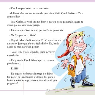 - Carol, eu preciso te contar uma coisa.
  Mulheres têm um sexto sentido que não é fácil. Carol fuzilou o Zeca
com o olhar:
  - José Carlos, se você vai me dizer o que eu estou pensando, quero te
avisar que sua vida corre perigo.
  - Eu acho que é isso mesmo que você está pensando.
  - Você pegou meu diário?
  - Peguei. Mas não li, eu juro. Eu só queria te dar
um susto. Juro que ele está fechadinho. Eu, lendo
diário de menina? Nem pensar!
 - Você tem trinta segundos para devolver
meu diário.
  - Eu gostaria, Carol. Mas é que eu tive um
problema e...
  - E??????
  - Eu esqueci no banco da praça e o diário
foi parar na lanchonete e depois foi para o
banco e estamos esperando a hora de abrir pra
perguntar!

                                      24
 