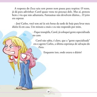 A resposta do Zeca saiu sem ponto nem pausa para respirar. O resto,
já dá para adivinhar: Carol quase voou no pescoço dele. Mas aí, pensou
bem e viu que não adiantaria. Fantasmas não devolvem diários... O jeito
era esperar.
  - José Carlos, você tem até às seis horas da tarde de hoje para levar meu
diário lá em casa. Um minuto a mais e eu não respondo por mim.
                   - Fique tranqüila, Carol, já coloquei gente especializada
                   no caso.
                      Carol não sabia, é claro, que a “gente especializada”
                    era o agente Carlos, a última esperança de salvação do
                         Zeca.
                              Enquanto isso, onde estava o diário?




                                  25
 