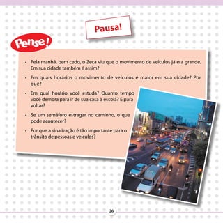 Pausa!


•	 Pela manhã, bem cedo, o Zeca viu que o movimento de veículos já era grande.
   Em sua cidade também é assim?
•	 Em quais horários o movimento de veículos é maior em sua cidade? Por
   quê?
•	 Em qual horário você estuda? Quanto tempo
   você demora para ir de sua casa à escola? E para
   voltar?
•	 Se um semáforo estragar no caminho, o que
   pode acontecer?
•	 Por que a sinalização é tão importante para o
   trânsito de pessoas e veículos?




                                       26
 