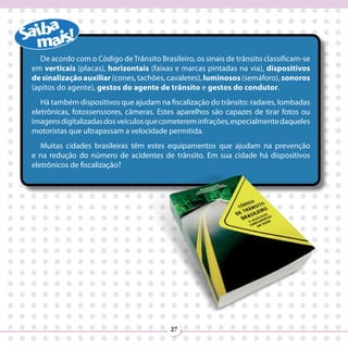 De acordo com o Código de Trânsito Brasileiro, os sinais de trânsito classificam-se
em verticais (placas), horizontais (faixas e marcas pintadas na via), dispositivos
de sinalização auxiliar (cones, tachões, cavaletes), luminosos (semáforo), sonoros
(apitos do agente), gestos do agente de trânsito e gestos do condutor.
   Há também dispositivos que ajudam na fiscalização do trânsito: radares, lombadas
eletrônicas, fotossenssores, câmeras. Estes aparelhos são capazes de tirar fotos ou
imagens digitalizadas dos veículos que cometerem infrações, especialmente daqueles
motoristas que ultrapassam a velocidade permitida.
   Muitas cidades brasileiras têm estes equipamentos que ajudam na prevenção
e na redução do número de acidentes de trânsito. Em sua cidade há dispositivos
eletrônicos de fiscalização?




                                          27
 