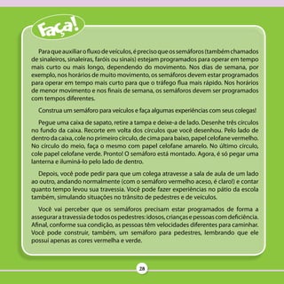 Para que auxiliar o fluxo de veículos, é preciso que os semáforos (também chamados
de sinaleiros, sinaleiras, faróis ou sinais) estejam programados para operar em tempo
mais curto ou mais longo, dependendo do movimento. Nos dias de semana, por
exemplo, nos horários de muito movimento, os semáforos devem estar programados
para operar em tempo mais curto para que o tráfego flua mais rápido. Nos horários
de menor movimento e nos finais de semana, os semáforos devem ser programados
com tempos diferentes.
  Construa um semáforo para veículos e faça algumas experiências com seus colegas!
   Pegue uma caixa de sapato, retire a tampa e deixe-a de lado. Desenhe três círculos
no fundo da caixa. Recorte em volta dos círculos que você desenhou. Pelo lado de
dentro da caixa, cole no primeiro círculo, de cima para baixo, papel celofane vermelho.
No círculo do meio, faça o mesmo com papel celofane amarelo. No último círculo,
cole papel celofane verde. Pronto! O semáforo está montado. Agora, é só pegar uma
lanterna e iluminá-lo pelo lado de dentro.
  Depois, você pode pedir para que um colega atravesse a sala de aula de um lado
ao outro, andando normalmente (com o semáforo vermelho aceso, é claro!) e contar
quanto tempo levou sua travessia. Você pode fazer experiências no pátio da escola
também, simulando situações no trânsito de pedestres e de veículos.
   Você vai perceber que os semáforos precisam estar programados de forma a
assegurar a travessia de todos os pedestres: idosos, crianças e pessoas com deficiência.
Afinal, conforme sua condição, as pessoas têm velocidades diferentes para caminhar.
Você pode construir, também, um semáforo para pedestres, lembrando que ele
possui apenas as cores vermelha e verde.



                                         28
 
