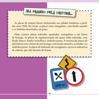 UM PASSEIO PELA HIS
                                  TÓRIA...

   As placas de trânsito foram implantadas nas cidades brasileiras a partir
dos anos 1930. No início, as placas eram triangulares, com fundo amarelo
e os símbolos desenhados em preto.
  Hoje, existem placas redondas, quadradas, retangulares e em forma
de losango. As placas de regulamentação são quase todas redondas, com
fundo branco, bordas vermelhas e símbolos pretos. A maioria das placas de
advertência tem a forma de um losango, com fundo amarelo e as bordas e os
símbolos pretos. As placas de indicação são retangulares, exceto as indicativas
de rodovia, que têm formato de brasão.




                                      29
 