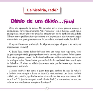 E a história, cadê?



   Zeca saiu apressado da escola. No caminho até a praça, prestou atenção às
distâncias que percorria diariamente. Até o “incidente” com o diário da Carol, nunca
tinha pensado muito em como era difícil procurar um objeto perdido numa cidade.
Talvez o maior problema fosse justamente isso, as pessoas se acostumarem a seguir
seu caminho sem parar para conversar. Aí, quando se precisa de ajuda, fica difícil...
  O agente Carlos, em seu horário de folga, esperava por ele para ir ao banco. Aí
começa outro episódio!
   O diário ficou sobre o balcão do banco. Ora, um banco é um lugar sério, cheio
de gente compenetrada, preocupada em contar valores, abrir contas, fechar contas,
fazer contas, prestar contas. Um diário colorido não combina muito com a seriedade
de um lugar assim. O resultado é que, ao final do dia, o diário foi enviado à seção
de Achados e Perdidos da cidade, junto com dois guarda-chuvas (que são uma
praga, como as traças).
   Mistério resolvido? Em parte. E quem disse que a senhora da seção de Achados
e Perdidos quis entregar o diário ao Zeca? De jeito nenhum! Um diário tão bem
cuidado, tão colorido, igualzinho ao que ela teve há muitos anos, certamente tinha
uma dona! Ela jamais entregaria aquele diário (lindo!) a um menino, mesmo que
estivesse acompanhado de um agente de trânsito!

                                            30
 