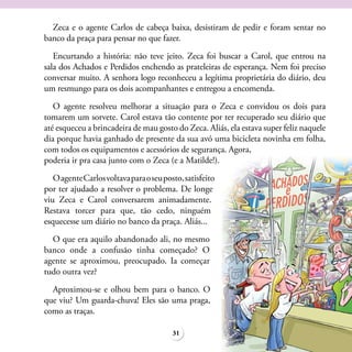 Zeca e o agente Carlos de cabeça baixa, desistiram de pedir e foram sentar no
banco da praça para pensar no que fazer.
   Encurtando a história: não teve jeito. Zeca foi buscar a Carol, que entrou na
sala dos Achados e Perdidos enchendo as prateleiras de esperança. Nem foi preciso
conversar muito. A senhora logo reconheceu a legítima proprietária do diário, deu
um resmungo para os dois acompanhantes e entregou a encomenda.
   O agente resolveu melhorar a situação para o Zeca e convidou os dois para
tomarem um sorvete. Carol estava tão contente por ter recuperado seu diário que
até esqueceu a brincadeira de mau gosto do Zeca. Aliás, ela estava super feliz naquele
dia porque havia ganhado de presente da sua avó uma bicicleta novinha em folha,
com todos os equipamentos e acessórios de segurança. Agora,
poderia ir pra casa junto com o Zeca (e a Matilde!).
   O agente Carlos voltava para o seu posto, satisfeito
por ter ajudado a resolver o problema. De longe
viu Zeca e Carol conversarem animadamente.
Restava torcer para que, tão cedo, ninguém
esquecesse um diário no banco da praça. Aliás...
  O que era aquilo abandonado ali, no mesmo
banco onde a confusão tinha começado? O
agente se aproximou, preocupado. Ia começar
tudo outra vez?
  Aproximou-se e olhou bem para o banco. O
que viu? Um guarda-chuva! Eles são uma praga,
como as traças.

                                         31
 