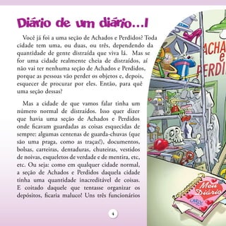 Você já foi a uma seção de Achados e Perdidos? Toda
cidade tem uma, ou duas, ou três, dependendo da
quantidade de gente distraída que viva lá. Mas se
for uma cidade realmente cheia de distraídos, aí
não vai ter nenhuma seção de Achados e Perdidos,
porque as pessoas vão perder os objetos e, depois,
esquecer de procurar por eles. Então, para quê
uma seção dessas?
   Mas a cidade de que vamos falar tinha um
número normal de distraídos. Isso quer dizer
que havia uma seção de Achados e Perdidos
onde ficavam guardadas as coisas esquecidas de
sempre: algumas centenas de guarda-chuvas (que
são uma praga, como as traças!), documentos,
bolsas, carteiras, dentaduras, chuteiras, vestidos
de noivas, esqueletos de verdade e de mentira, etc,
etc. Ou seja: como em qualquer cidade normal,
a seção de Achados e Perdidos daquela cidade
tinha uma quantidade inacreditável de coisas.
E coitado daquele que tentasse organizar os
depósitos, ficaria maluco! Uns três funcionários

                                       4
 