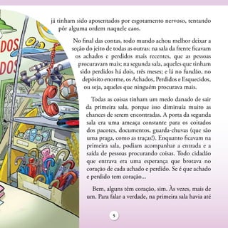 já tinham sido aposentados por esgotamento nervoso, tentando
    pôr alguma ordem naquele caos.
        No final das contas, todo mundo achou melhor deixar a
       seção do jeito de todas as outras: na sala da frente ficavam
         os achados e perdidos mais recentes, que as pessoas
          procuravam mais; na segunda sala, aqueles que tinham
           sido perdidos há dois, três meses; e lá no fundão, no
            depósito enorme, os Achados, Perdidos e Esquecidos,
             ou seja, aqueles que ninguém procurava mais.
               Todas as coisas tinham um medo danado de sair
             da primeira sala, porque isso diminuía muito as
             chances de serem encontradas. A porta da segunda
             sala era uma ameaça constante para os coitados
             dos pacotes, documentos, guarda-chuvas (que são
             uma praga, como as traças!). Enquanto ficavam na
             primeira sala, podiam acompanhar a entrada e a
             saída de pessoas procurando coisas. Todo cidadão
             que entrava era uma esperança que brotava no
             coração de cada achado e perdido. Se é que achado
             e perdido tem coração...
              Bem, alguns têm coração, sim. Às vezes, mais de
             um. Para falar a verdade, na primeira sala havia até

                        5
 