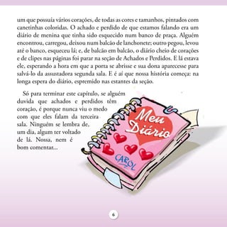 um que possuía vários corações, de todas as cores e tamanhos, pintados com
canetinhas coloridas. O achado e perdido de que estamos falando era um
diário de menina que tinha sido esquecido num banco de praça. Alguém
encontrou, carregou, deixou num balcão de lanchonete; outro pegou, levou
até o banco, esqueceu lá; e, de balcão em balcão, o diário cheio de corações
e de clipes nas páginas foi parar na seção de Achados e Perdidos. E lá estava
ele, esperando a hora em que a porta se abrisse e sua dona aparecesse para
salvá-lo da assustadora segunda sala. E é aí que nossa história começa: na
longa espera do diário, espremido nas estantes da seção.
   Só para terminar este capítulo, se alguém
duvida que achados e perdidos têm
coração, é porque nunca viu o medo
com que eles falam da terceira
sala. Ninguém se lembra de,
um dia, algum ter voltado
de lá. Nossa, nem é
bom comentar...




                                        6
 