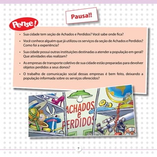 Pausa!!

•	 Sua cidade tem seção de Achados e Perdidos? Você sabe onde fica?
•	 Você conhece alguém que já utilizou os serviços da seção de Achados e Perdidos?
   Como foi a experiência?
•	 Sua cidade possui outras instituições destinadas a atender a população em geral?
   Que atividades elas realizam?
•	 As empresas de transporte coletivo de sua cidade estão preparadas para devolver
   objetos perdidos a seus donos?
•	 O trabalho de comunicação social dessas empresas é bem feito, deixando a
   população informada sobre os serviços oferecidos?




                                       7
 