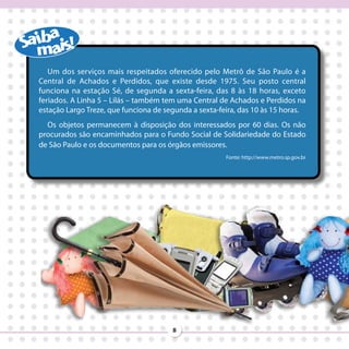 Um dos serviços mais respeitados oferecido pelo Metrô de São Paulo é a
Central de Achados e Perdidos, que existe desde 1975. Seu posto central
funciona na estação Sé, de segunda a sexta-feira, das 8 às 18 horas, exceto
feriados. A Linha 5 – Lilás – também tem uma Central de Achados e Perdidos na
estação Largo Treze, que funciona de segunda a sexta-feira, das 10 às 15 horas.
  Os objetos permanecem à disposição dos interessados por 60 dias. Os não
procurados são encaminhados para o Fundo Social de Solidariedade do Estado
de São Paulo e os documentos para os órgãos emissores.
                                                       Fonte: http://www.metro.sp.gov.br




                                       8
 