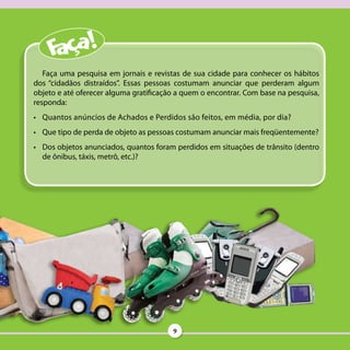 Faça uma pesquisa em jornais e revistas de sua cidade para conhecer os hábitos
dos “cidadãos distraídos”. Essas pessoas costumam anunciar que perderam algum
objeto e até oferecer alguma gratificação a quem o encontrar. Com base na pesquisa,
responda:
•	 Quantos anúncios de Achados e Perdidos são feitos, em média, por dia?
•	 Que tipo de perda de objeto as pessoas costumam anunciar mais freqüentemente?
•	 Dos objetos anunciados, quantos foram perdidos em situações de trânsito (dentro
   de ônibus, táxis, metrô, etc.)?




                                        9
 