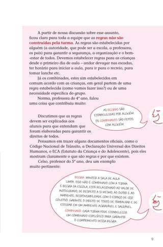 A partir de nossa discussão sobre esse assunto,
                ficou claro para toda a equipe que as regras não são
                construídas pela turma. As regras são estabelecidas por
                alguém (a autoridade, que pode ser a escola, a professora,
                os pais) para garantir a segurança, a organização e o bem-
                -estar de todos. Devemos estabelecer regras para as crianças
                desde o primeiro dia de aula – andar devagar nas escadas,
                ter horário para iniciar a aula, para ir para o recreio, para
                tomar lanche etc.
                     Já os combinados, estes sim estabelecidos em
                comum acordo com as crianças, em geral partem de uma
                regra estabelecida (como vamos fazer isso?) ou de uma
                necessidade específica do grupo.
                     Norma, professora do 4º ano, falou
                uma coisa que contribuiu muito:
                                                                 As regras são
                                                                                     .
                     Discutimos que as regras              estabelecidas por alguém
                devem ser explicadas aos                    Os combinados são feitos
                alunos para que entendam que                      com alguém.
                foram elaboradas para garantir os
                direitos de todos.
                     Pensamos em trazer alguns documentos oficiais, como o
                Código Nacional de Trânsito, a Declaração Universal dos Direitos
                Humanos, o ECA (Estatuto da Criança e do Adolescente), pois eles
                mostram claramente o que são regras e por que existem.
                     Celso, professor do 5º ano, deu um exemplo
                muito pertinente:

                                               Regra: manter a sala de aula
                                         limpa. Isso não é combinado com a
                                                                              turma .
                                     É regra da escola, está rela cionado
                                                                             ao valor de
                                    autocuidado, de respeito a si mesm
                                                                        o, ao outro e ao
                                     ambiente; responsabilidade com o
                                                                         espaço de uso
                                  coletivo. Garante o direito de todo
                                                                      s de trabalhar e de
                                     estudar em um ambiente agradáve
                                                                          l e saudável.
                                        Combinado: cada turma pode estabele
                                                                                 cer
                                         um combinado específico para gara
                                                                               ntir
                                               o cumprimento dessa regra.




                                                                                                      9



DIARIO DE UM PROFESSOR SM MIOLO.indd 9                                                      8/13/10 5:16:59 PM
 