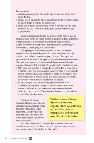 Por exemplo:
                	 uma turma combina que cada um levará seu lixo para o
                  cesto de lixo
                	 outra, que o ajudante ficará encarregado de recolher o lixo
                  de cada grupo no final de cada aula
                	 outra organizará equipes que farão a arrumação da sala
                  no final do dia – varrer o chão, passar pano úmido nas
                  carteiras etc.

                      Esses combinados devem estar de acordo com o que as
               crianças dão conta de fazer; assim, a complexidade aumenta
               à medida que elas conseguem absorver mais desafios.
               (Olha os valores novamente – solidariedade, cooperação,
               autonomia, participação e cidadania.)
                      Alice perguntou se era necessário ter um combinado
               específico em relação à limpeza da classe se a sua turma já
               tivesse como hábito manter o espaço limpo. Claro que isso
               gerou mais discussão. E foi legal, pois quando ouvimos opiniões
               diferentes das nossas precisamos reelaborar nossas ideias e
               argumentar para defendê-las. Nessa discussão concluímos que:
               1.	 Não adianta montar o cartaz de combinados sem conhecer
                   a turma. É preciso que as crianças percebam a necessidade
                   desses combinados, que surgirão a partir de situações que
                   não propiciam a organização das aulas ou que não estão
                   de acordo com as regras existentes na escola.
               2. Se as crianças trouxerem a necessidade de muitos
               	
                   combinados, é preciso eleger, coletivamente, um certo
                   número deles (três, por exemplo) que serão o foco de
                   reflexão com a turma. Devemos estabelecer as prioridades
                   e trabalhar diariamente.

                    No final de nossa            Trabalho com valores
               reunião, Norma sugeriu que        deve ter a mesma
               discutíssemos amanhã sobre        regularidade que damos
               Direitos e Deveres. Todos         ao trabalho com as
               toparam... até porque faz         disci  linas, até porque
                                                      p
               todo sentido, por conta do
               rumo que nossas conversas
                                                 um faz parte do outro!
               estão tomando.
                    Ah! Tive uma ideia! Como trabalharemos com essa
               temática amanhã, vou levar um CD que tem uma música
               que vai encaixar direitinho na discussão.



  10 Educação em Valores



DIARIO DE UM PROFESSOR SM MIOLO.indd 10                                          8/13/10 5:16:59 PM
 