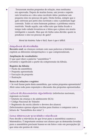 Trouxeram muitas propostas de solução, mas nenhuma
              era aprovada. Depois de muitas horas, um jovem e esperto
              rato levantou-se e deu uma excelente ideia: pendurar um
              pequeno sino no pescoço do gato. Desta forma, sempre que o
              gato estivesse por perto eles ouviriam o sino e poderiam fugir
              correndo. Todos os ratos bateram palmas: o problema estava
              resolvido. Vendo aquilo, um velho rato que tinha ficado o
              tempo todo calado levantou-se e falou que o plano era muito
              inteligente e ousado. Mas que ele tinha uma dúvida: quem ia
              pendurar o sino no pescoço do gato?

                   Moral da história: Falar é fácil, fazer é que é difícil.

        Sequência de atividades
        Reconto oral: as crianças contam com suas palavras a história e
        expõem as diferentes interpretações e o que compreenderam.

        Ampliação de vocabulário:
        O que quer dizer a palavra “assembleia”?
        Levantar o significado a partir da compreensão da fábula.

        Registro da fábula:
         	 Pauta da assembleia
         	 Proposta apresentada
         	 Execução da proposta
         	 Ilustração

        Busca de soluções e registro:
         	 Se você fizesse parte desta assembleia, que outras propostas apresentaria?
        Abrir uma roda para exposição e discussão das propostas apresentadas.

        Lei tura de documentos reguladores (referências nacionais,
        regionais ou locais):
         	 Estatuto da criança e do adolescente (ECA)
         	 Código Nacional de Trânsito
         	 Regimento da escola (direito e deveres dos alunos)
        (Selecionamos apenas alguns trechos para ilustrar e comparar com a
        leitura da “Assembleia dos ratos”.)

        Como determinar pr or dade e relevância
                          i i
        Para decidir a relevância do que levar para a assembleia usamos a
        Matemática. É importante ensinar aos alunos que as demandas levadas
        para a assembleia precisam basear-se em fatos e não em percepções (já
        que estas são pontos de vista).


                                                                                          17



DIARIO DE UM PROFESSOR SM MIOLO.indd 17                                         8/13/10 5:17:00 PM
 