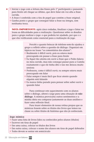 Iniciar o jogo com a leitura das frases pelo 1º participante e passando
           para frente até chegar ao último, que deve falar em voz alta a frase
           ouvida.
         	 A frase é conferida com a tira de papel que contém a frase original.
         	 Ganha ponto o grupo que conseguir falar a frase na íntegra, sem
           nenhuma troca.

          Nota importante: após cinco rodadas, finalizar o jogo e listar na
          lousa as dificuldades para a realização. Questionar sobre os desafios
          para o grupo realizar o jogo: o que poderia ter ajudado, por que e o
          que eles verificaram como essencial para a realização do jogo.

                               Percebi o quanto brincar de telefone-sem-fio ajudou o
                         grupo a refletir sobre a questão do diálogo. Organizei em
                         tópicos na lousa “os comentários dos alunos”:
                          	 Realmente é difícil ouvir, pois eu estava mais
                            preocupada em passar a frase para frente
                          	 Eu fiquei tão atenta em ouvir a frase que o Pedro falava
                            no meu ouvido, mas não consegui passar para a Camila
                            exatamente o que ele tinha dito e isso me deixou muito
                            ansiosa
                          	 Professora, como é difícil ouvir, eu sempre estava mais
                            preocupado em falar
                          	 Falar sempre é mais fácil que ficar atento quando
                            alguém está falando
                          	 Eu nunca tinha parado para pensar sobre saber ouvir e
                            quando falar

                              Para continuar este aquecimento com os alunos
                         sobre o diálogo, alterei o jogo para uma situação de não
                         diálogo. A mímica provocaria outros sentimentos e a
                         minha ideia era comparar justamente as duas análises e
                         fazer uma reflexão final.
                              Para trazer elementos de nossa rotina propus que as
                         mímicas fossem sobre os títulos dos livros que temos na
                         classe ou sobre títulos de histórias que eles já conheciam.

        Jogo: mímica
         	 Fazer uma lista de livros lidos ou conhecidos pelos alunos (títulos)
         	 Escrever em tiras de papel
         	 Em uma caixa, colocar os títulos dos livros
         	 Em outra caixa, colocar o nome dos alunos em tiras de papel dobrados
         	 Todos devem se sentar em semicírculo

  22 Educação em Valores



DIARIO DE UM PROFESSOR SM MIOLO.indd 22                                         8/13/10 5:17:00 PM
 
