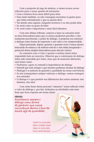 Com a proposta do jogo de mímica, a turma trouxe novas
              reflexões para o nosso quadro de anotações:
               	 Com a mímica ficou mais difícil para mim
               	 Para mim também, eu não conseguia encontrar os gestos para
                 que todos entendessem o que eu queria dizer
               	 Vai dando uma agonia, ninguém acertava e eu não podia falar
               	 Eu senti como eu gosto de falar
               	 Eu senti como é importante e mais fácil falarmos

                    Com esta última reflexão, comecei a fazer as conexões entre
              as duas brincadeiras para que os alunos pudessem perceber, e eles
              realmente perceberam, o poder do diálogo. A proposta era valorizar
              o diálogo como forma de expressão e um valor a ser compreendido.
                    Fiquei pensando, depois, quantas e quantas vezes vi meus alunos
              brincando de mímica e de telefone-sem-fio e não tinha imaginado o
              potencial destas simples brincadeiras para discutir valores.
                    Eu comentei com o Celso o quanto a minha classe tinha
              respondido bem ao exercício. Observei que a valorização do diálogo
              tinha sido entendida por todos, claro que de maneiras diferentes,
              com frases como:
               	 Professora, agora eu entendi a importância do diálogo
               	 Entendi que nem sempre o que fazemos podemos chamar de diálogo
               	 Dialogar é a essência de garantir a qualidade da nossa convivência
               	 Se nós conseguirmos sempre valorizar o diálogo, vamos conseguir
                 nos entender
               	 O diálogo é o que permite nos diferenciar dos outros animais: nós
                 falamos, eles não!
                   Com estas frases finais procurei “amarrar” nossa reflexão sobre
              o valor do diálogo e, por fim, fechamos as atividades com uma
              frase que ficou exposta em nossa classe:

              FRASE:
              Escolhemos sempre o
              diálogo como forma
              de garantir que nossa
              convivência dentro e fora da
              escola seja de qualidade.


                                   Pedro foi escolhido
                                   para ilustrar nossa
                                   frase de reflexão...
                                   Ficou muito bacana.

                                                                                        23



DIARIO DE UM PROFESSOR SM MIOLO.indd 23                                       8/13/10 5:17:00 PM
 