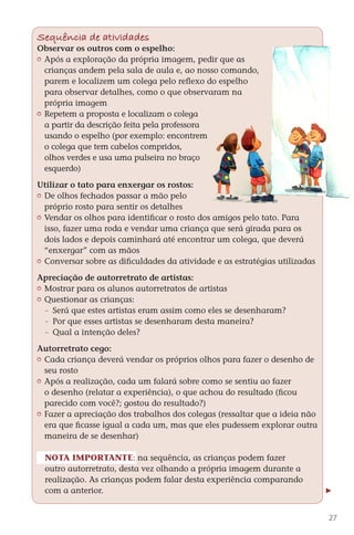 Sequência de atividades
        Observar os outros com o espelho:
         	 Após a exploração da própria imagem, pedir que as
           crianças andem pela sala de aula e, ao nosso comando,
           parem e localizem um colega pelo reflexo do espelho
           para observar detalhes, como o que observaram na
           própria imagem
         	 Repetem a proposta e localizam o colega
           a partir da descrição feita pela professora
           usando o espelho (por exemplo: encontrem
           o colega que tem cabelos compridos,
           olhos verdes e usa uma pulseira no braço
           esquerdo)

        Utilizar o tato para enxergar os rostos:
         	 De olhos fechados passar a mão pelo
           próprio rosto para sentir os detalhes
         	 Vendar os olhos para identificar o rosto dos amigos pelo tato. Para
           isso, fazer uma roda e vendar uma criança que será girada para os
           dois lados e depois caminhará até encontrar um colega, que deverá
           “enxergar” com as mãos
         	 Conversar sobre as dificuldades da atividade e as estratégias utilizadas

        Apreciação de autorretrato de artistas:
         	 Mostrar para os alunos autorretratos de artistas
         	 Questionar as crianças:
            	 Será que estes artistas eram assim como eles se desenharam?
            	 Por que esses artistas se desenharam desta maneira?
            	 Qual a intenção deles?

        Autorretrato cego:
         	 Cada criança deverá vendar os próprios olhos para fazer o desenho de
           seu rosto
         	 Após a realização, cada um falará sobre como se sentiu ao fazer
           o desenho (relatar a experiência), o que achou do resultado (ficou
           parecido com você?; gostou do resultado?)
         	 Fazer a apreciação dos trabalhos dos colegas (ressaltar que a ideia não
           era que ficasse igual a cada um, mas que eles pudessem explorar outra
           maneira de se desenhar)

          Nota importante: na sequência, as crianças podem fazer
          outro autorretrato, desta vez olhando a própria imagem durante a
          realização. As crianças podem falar desta experiência comparando
          com a anterior.


                                                                                        27



DIARIO DE UM PROFESSOR SM MIOLO.indd 27                                       8/13/10 5:17:01 PM
 
