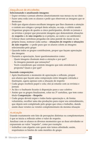Sequência de atividades
        Selecionando e analisando imagens:
         	 Expor revistas e jornais abertos aleatoriamente nas mesas ou no chão
         	 Fazer uma roda com os alunos e pedir que observem as imagens que se
           destacam
         	 Pedir que alguns alunos escolham imagens que lhes chamem a atenção
           e contem aos colegas o porquê desta seleção, ou seja, o critério usado
         	 Organizar grupos de quatro a cinco participantes, dividir os jornais e
           as revistas e propor que procurem imagens que demonstrem situações
           de respeito e de não respeito (a si próprio, ao outro e ao ambiente)
         	 Colocar duas cartolinas pregadas em uma parede da classe ou na
           própria lousa, nomear cada cartaz – situações de respeito e situações
           de não respeito – e pedir para que os alunos colem as imagens
           selecionadas pelo grupo
         	 Quando todos os grupos contribuírem, propor que façam apreciação
           das imagens
         	 Durante a apreciação, fazer questionamentos como:
            	 Quais imagens chamam mais a atenção e por quê?
            	 As imagens passam que sensações?
            	 Vocês consideram que existem imagens que não atenderam à
              proposta? Quais e por quê?

        Fazendo composições:
         	 Após finalizarem o momento de apreciação e reflexão, propor
           aos alunos que façam uma composição entre imagem coletada e
           ilustração, agora apenas com a situação de respeito
         	 Cada grupo receberá papel e cola; eles já estarão com as revistas e
           jornais
         	 As lãs e o barbante ficarão à disposição para o uso coletivo
         	 Assim que os grupos finalizarem, colar na 3ª cartolina, que tem como
           titulo Composição – Respeito
         	 Cada grupo deverá expor e todos farão apreciação e, de forma
           voluntária, escolher uma das produções para expor seu entendimento,
           que depois será completado pelo grupo que criou o trabalho, dando
           assim duas versões ou versões complementares da mesma situação

        Avaliação
        Usando exatamente este fato de percepções distintas ou complementares
        é que se inicia a reflexão sobre o valor do respeito.
        Analisar com os alunos os diversos momentos que as duas atividades os
        expuseram ao valor “respeito”, como por exemplo:
         	 trabalhar com alguém com quem não temos afinidade; assim,
           respeitamos os limites de cada membro do grupo


  30 Educação em Valores



DIARIO DE UM PROFESSOR SM MIOLO.indd 30                                     8/13/10 5:17:01 PM
 