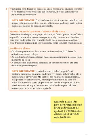trabalhar com diferentes pontos de vista, respeitar as diversas opiniões
           e, no momento de apreciação dos trabalhos, mostrar consideração
           pela realização do outro

          Nota importante: É necessário estar atentos a estes trabalhos em
          grupo, pois são momentos em que efetivamente podemos materializar
          muitos dos valores do esquema proposto.

        Formas de sociali zar com a comunidade / pais
        Ficou combinado que cada grupo iria compor frases “provocativas” sobre
        a questão do respeito, não apenas para consigo mesmo, mas também
        para com os demais e com o ambiente, já que a proposta era colocar
        estas frases espalhadas não só pela escola, como também em suas casas.

        Ev dências finais:
          i
         	 Os alunos procuraram demonstrar mais consideração à fala e às
           atitudes dos outros colegas
         	 As famílias também montaram frases para enviar para a escola, num
           momento de troca
         	 A comunidade escolar não danificou os cartazes externos, em uma
           demonstração de respeito

          Nota importante: o trabalho com o valor “respeito”, foi
          bastante produtivo, os alunos puderam vivenciar e refletir sobre ele, e
          mostraram-se envolvidos. Me lembrei das minhas notícias de jornal,
          elas podem ser uma variável, em um próximo trabalho com este
          valor; futuramente, posso propor que, em vez de imagens, os alunos
          selecionem notícias que demonstrem atitudes de respeito. (É bom
          anotar, para sempre ter outras opções!)




                                                      Quando eu estudei
                                                      para ser professora não
                                                      tinha a dimensão do
                                                      quanto o trabalho com
                                                      valores faria parte do
                                                      meu trabalho.




                                                                                        31



DIARIO DE UM PROFESSOR SM MIOLO.indd 31                                       8/13/10 5:17:01 PM
 