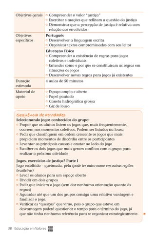 Objetivos gerais       	 Compreender o valor “justiça”
                              	 Exercitar situações que reflitam a questão da justiça
                              	 Demonstrar que a percepção de justiça é relativa com
                                relação aos envolvidos
       Objetivos             Português
       específicos            	 Desenvolver a linguagem escrita
                              	 Organizar textos compromissados com seu leitor
                             Educação Física
                              	 Compreender a existência de regras para jogos
                                coletivos e individuais
                              	 Entender como e por que se constituíram as regras em
                                situações de jogos
                              	 Desenvolver novas regras para jogos já existentes
       Duração               4 aulas de 50 minutos
       estimada
       Material de            	 Espaço amplo e aberto
       apoio                  	 Papel pautado
                              	 Caneta hidrográfica grossa
                              	 Giz de lousa

        Sequência de atividades
        Selecionando jogos conhecidos do grupo:
         	 Propor que os alunos listem os jogos que, mais frequentemente,
           ocorrem nos momentos coletivos. Podem ser listados na lousa
         	 Pedir que classifiquem em ordem crescente os jogos que mais
           propiciam momentos de discórdia entre os participantes
         	 Levantar as principais causas e anotar ao lado do jogo
         	 Escolher os dois jogos que mais geram conflitos com o grupo para
           realizar a próxima atividade

        Jogos, exercícios de justiça? Parte I
        Jogo escolhido – queimada, péla (pode ter outro nome em outras regiões
        brasileiras)
         	 Levar os alunos para um espaço aberto
         	 Dividir em dois grupos
         	 Pedir que iniciem o jogo (sem dar nenhuma orientação quanto às
           regras)
         	 Aguardar até que um dos grupos consiga uma relativa vantagem e
           finalizar o jogo.
         	 Verificar as “queixas” que virão, pois o grupo que estava em
           desvantagem poderá questionar o tempo para o término do jogo, já
           que não tinha nenhuma referência para se organizar estrategicamente.



  38 Educação em Valores



DIARIO DE UM PROFESSOR SM MIOLO.indd 38                                          8/13/10 5:17:03 PM
 